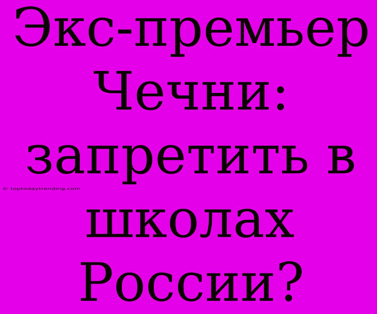 Экс-премьер Чечни: Запретить В Школах России?