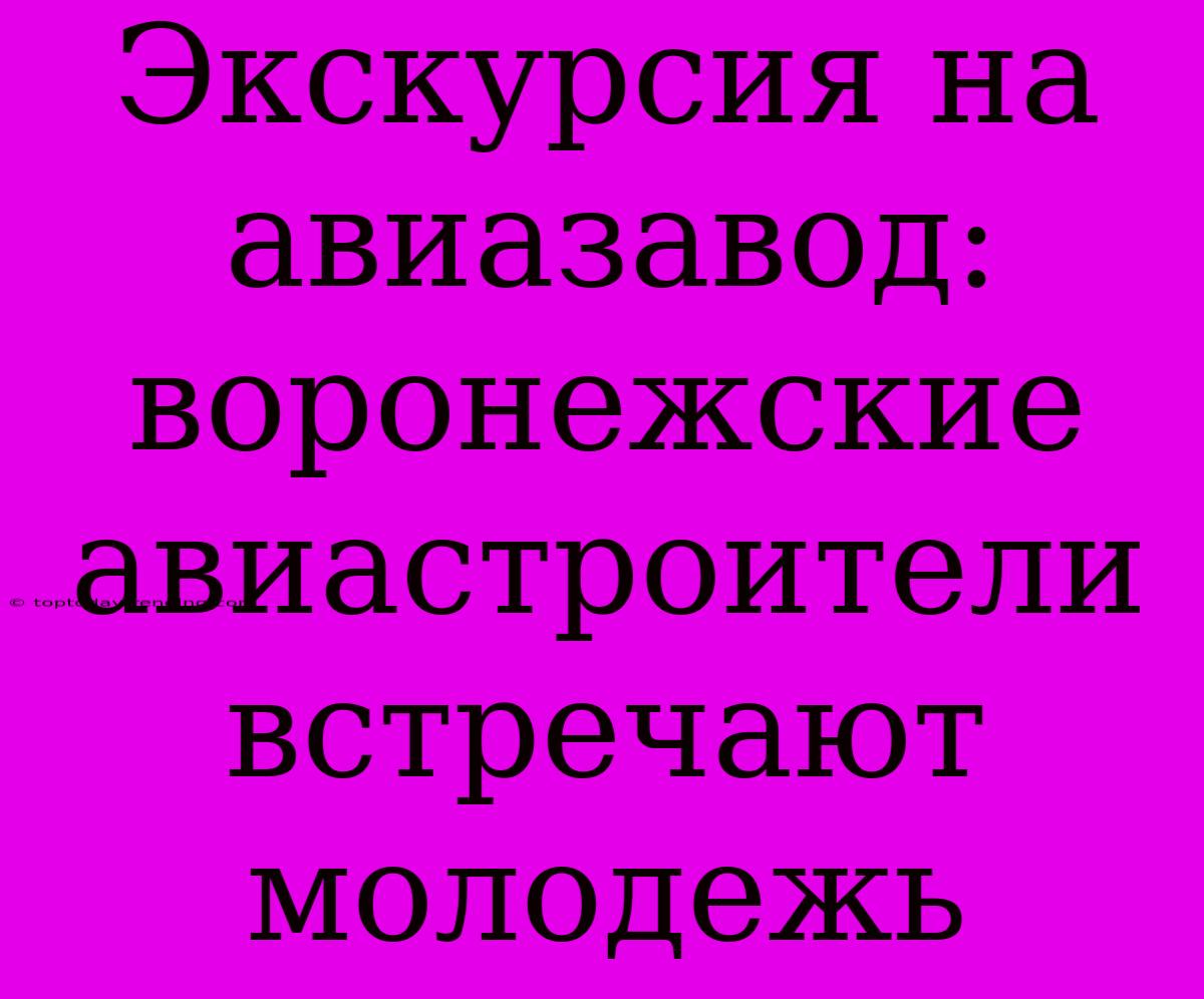 Экскурсия На Авиазавод: Воронежские Авиастроители Встречают Молодежь