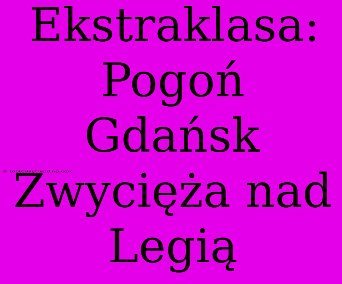 Ekstraklasa: Pogoń Gdańsk Zwycięża Nad Legią