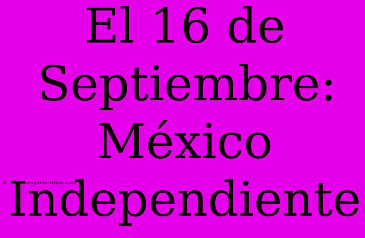 El 16 De Septiembre: México Independiente