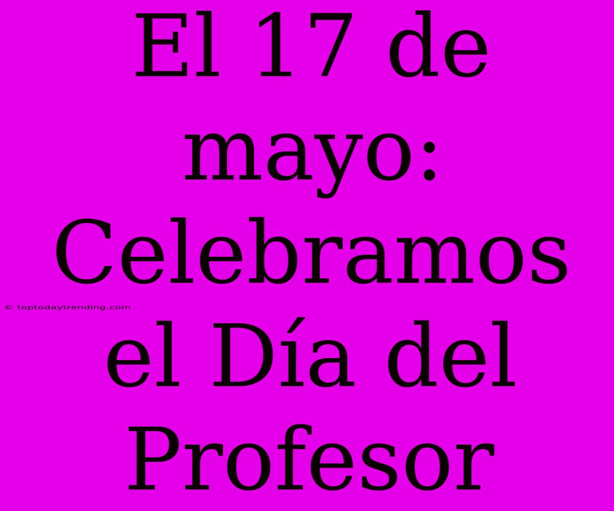 El 17 De Mayo: Celebramos El Día Del Profesor