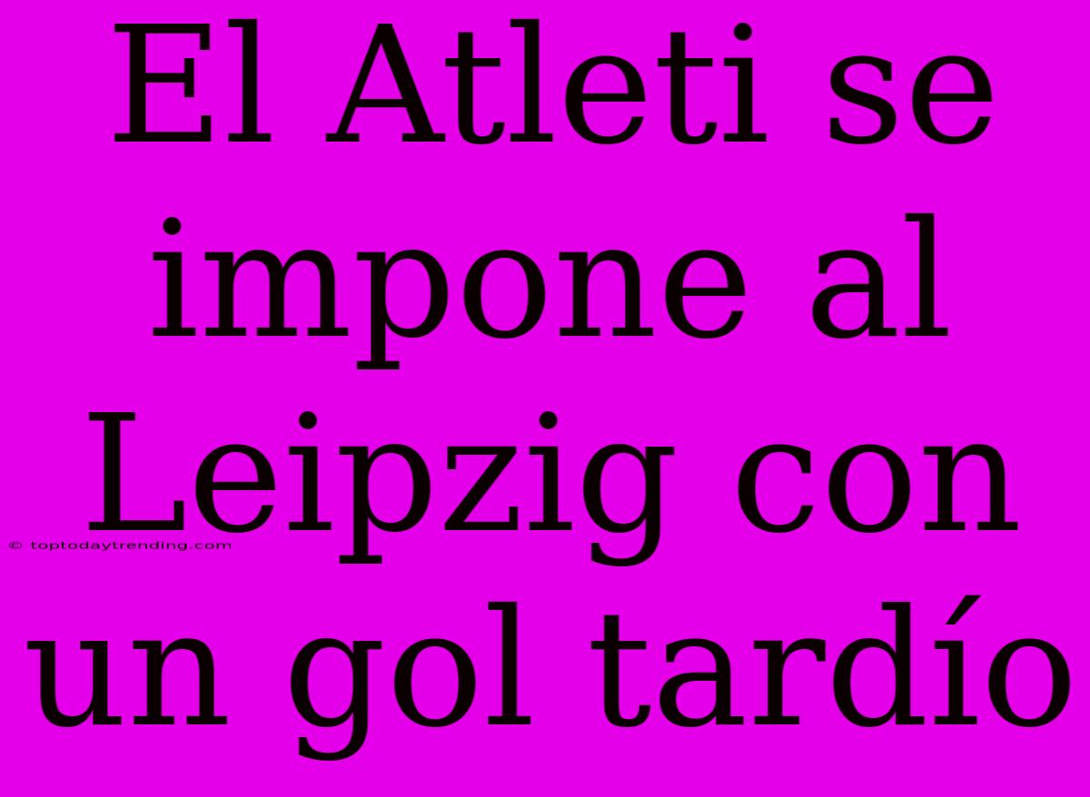 El Atleti Se Impone Al Leipzig Con Un Gol Tardío