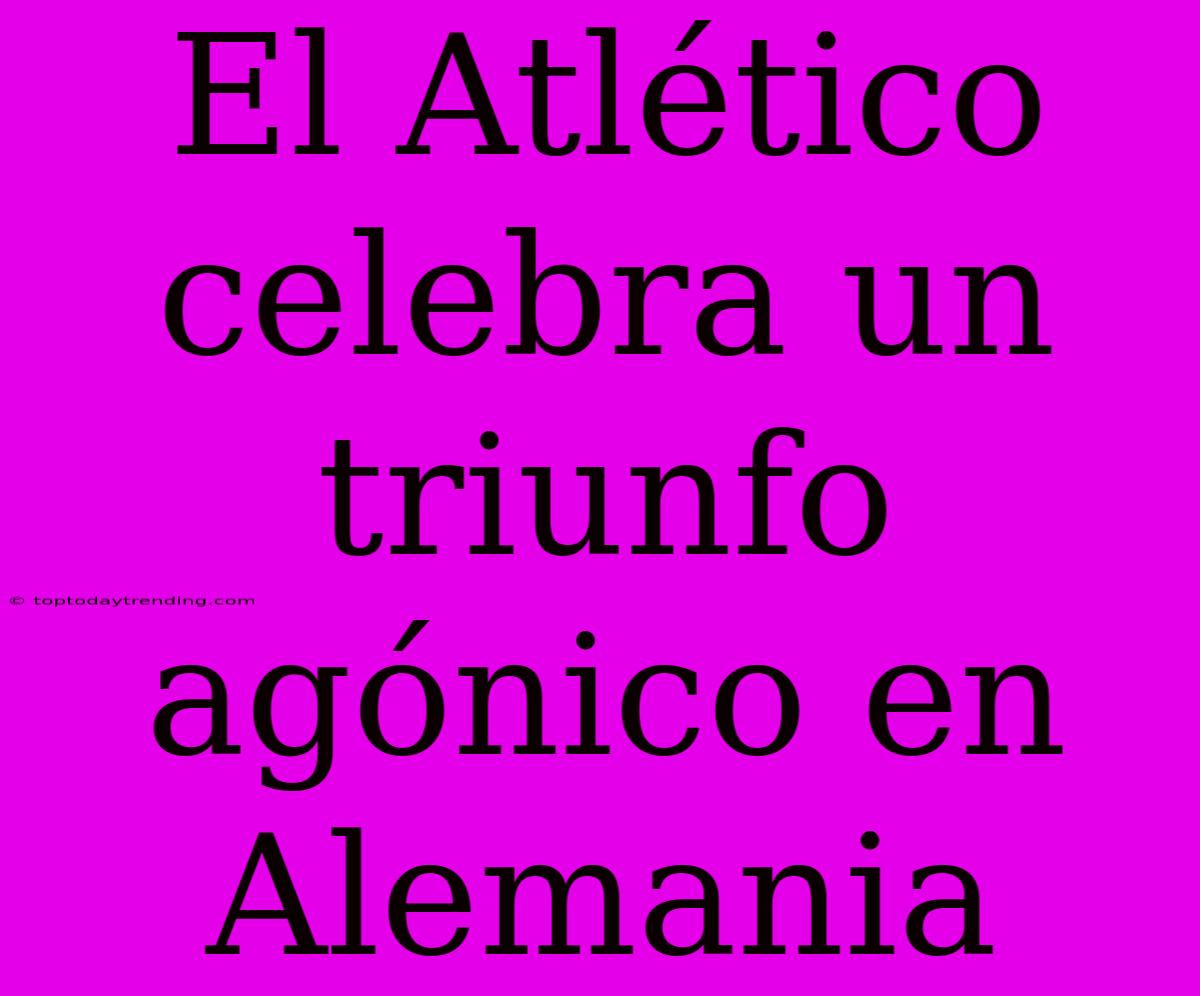 El Atlético Celebra Un Triunfo Agónico En Alemania