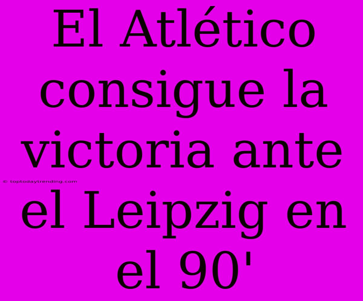 El Atlético Consigue La Victoria Ante El Leipzig En El 90'