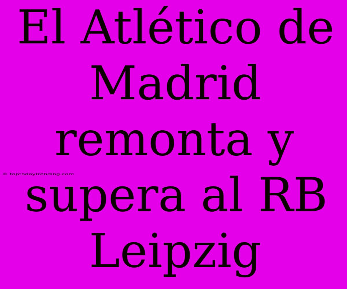 El Atlético De Madrid Remonta Y Supera Al RB Leipzig