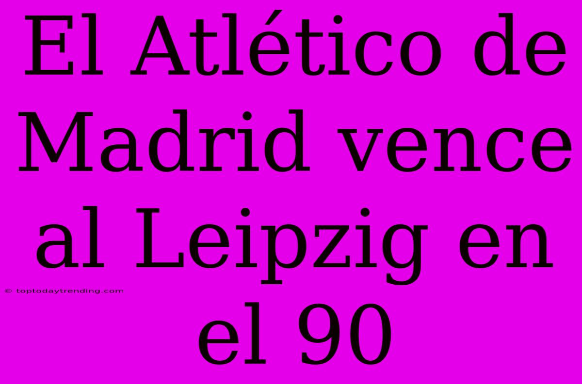 El Atlético De Madrid Vence Al Leipzig En El 90