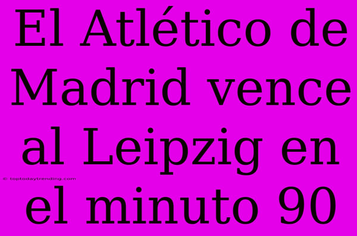 El Atlético De Madrid Vence Al Leipzig En El Minuto 90