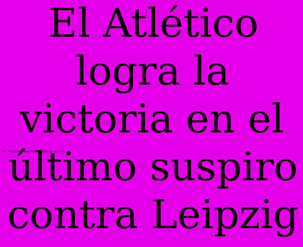 El Atlético Logra La Victoria En El Último Suspiro Contra Leipzig