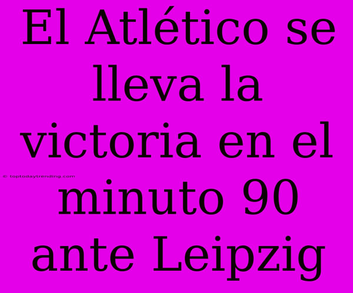 El Atlético Se Lleva La Victoria En El Minuto 90 Ante Leipzig