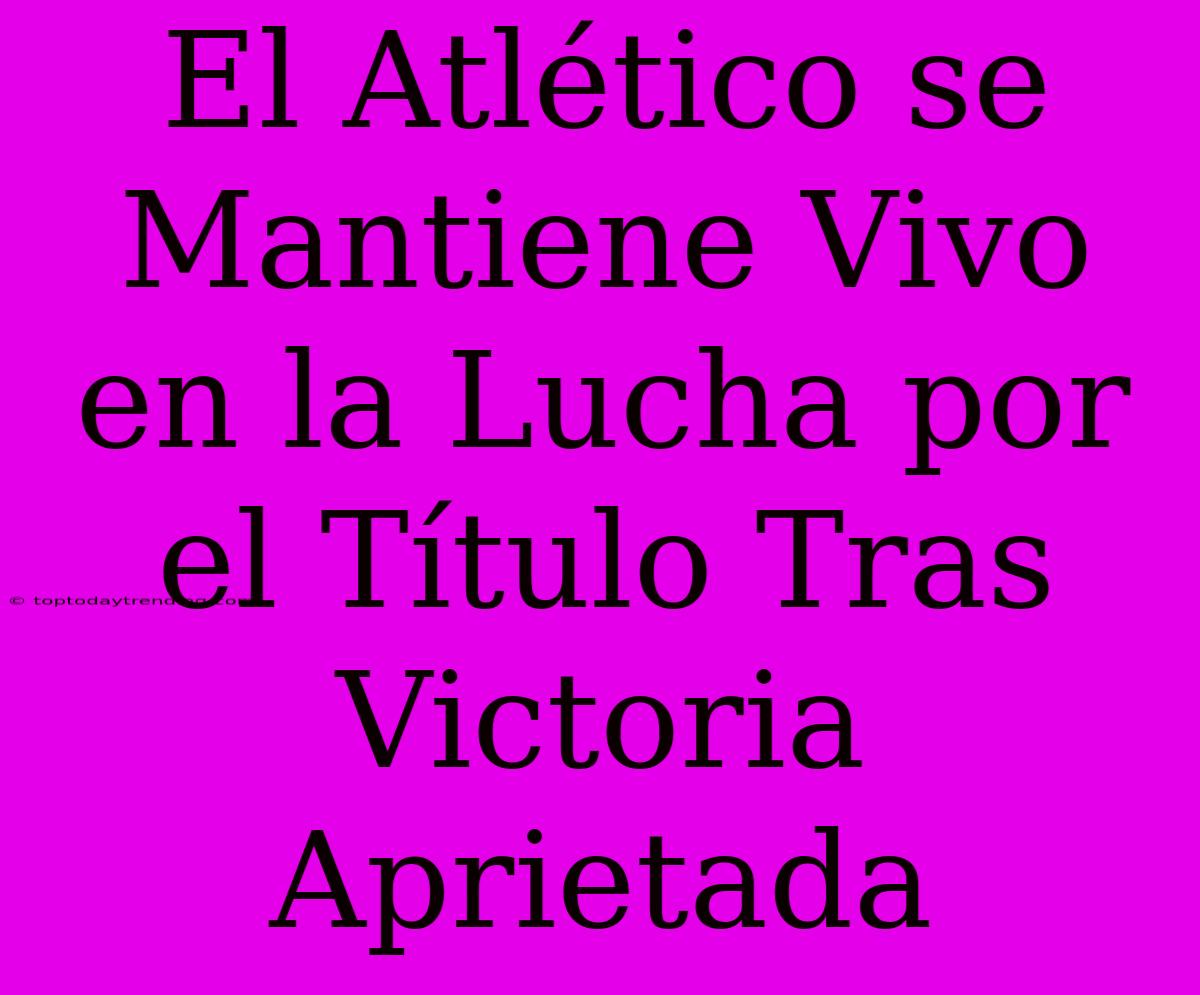 El Atlético Se Mantiene Vivo En La Lucha Por El Título Tras Victoria Aprietada