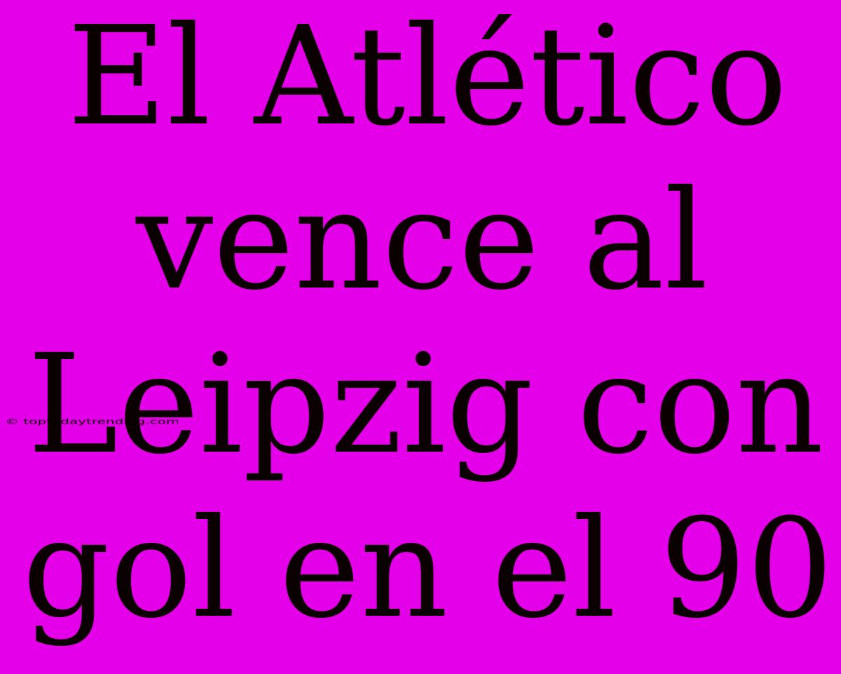 El Atlético Vence Al Leipzig Con Gol En El 90