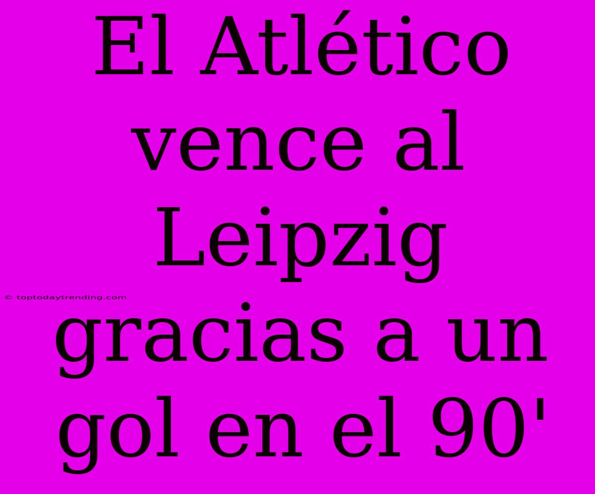 El Atlético Vence Al Leipzig Gracias A Un Gol En El 90'