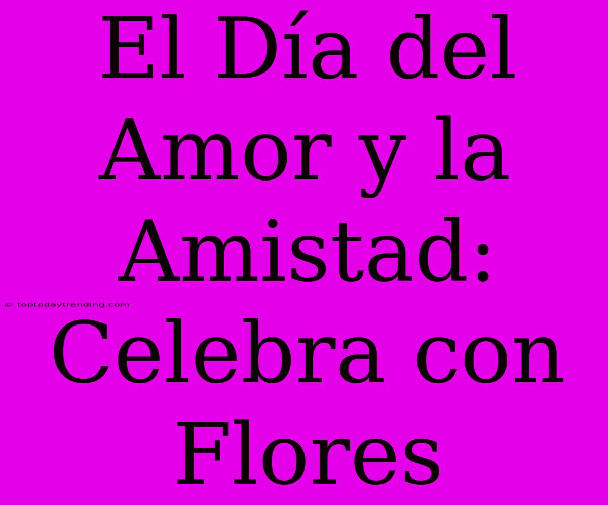 El Día Del Amor Y La Amistad: Celebra Con Flores