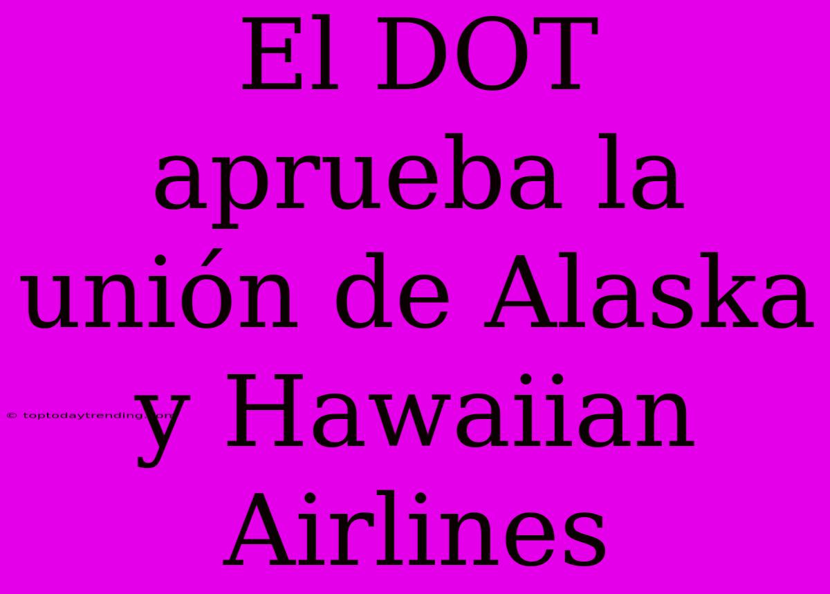 El DOT Aprueba La Unión De Alaska Y Hawaiian Airlines