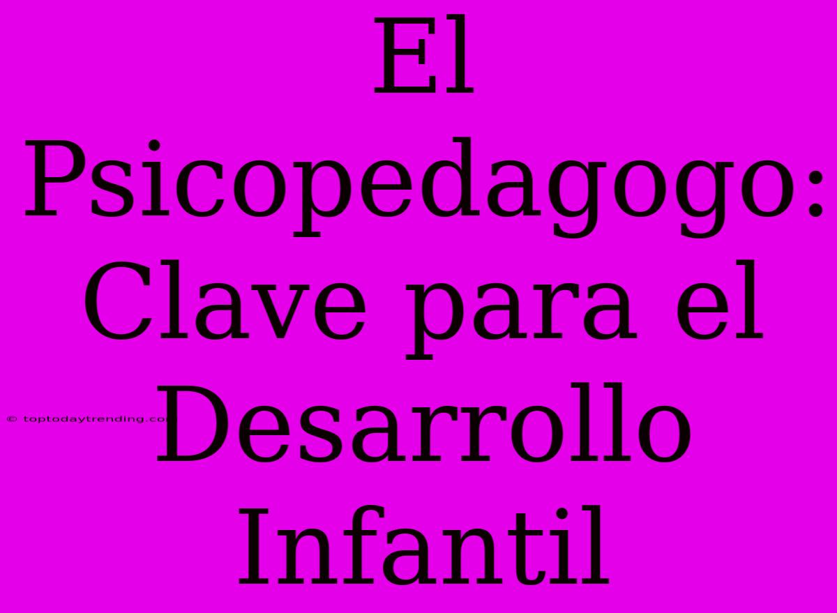 El Psicopedagogo: Clave Para El Desarrollo Infantil