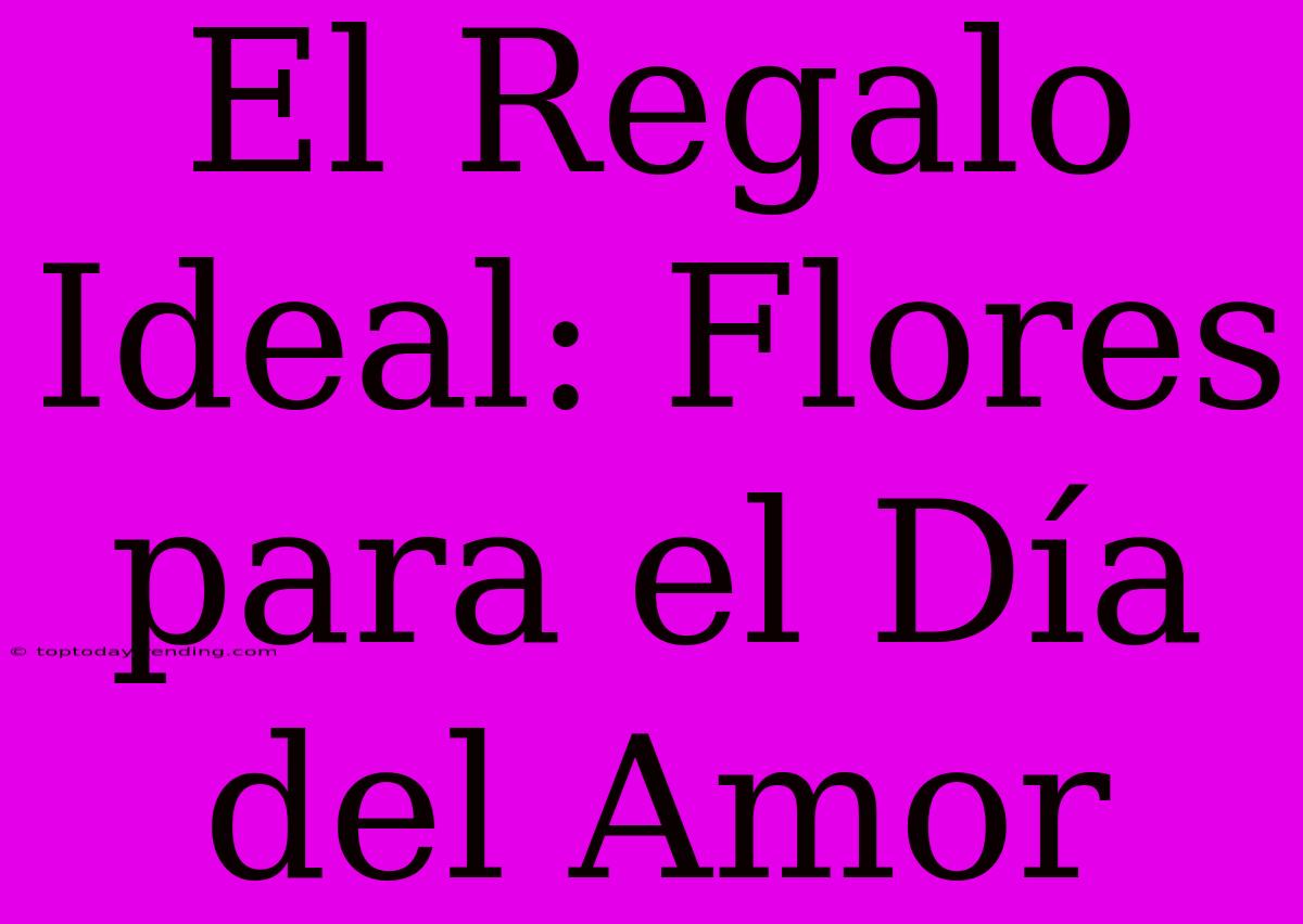 El Regalo Ideal: Flores Para El Día Del Amor