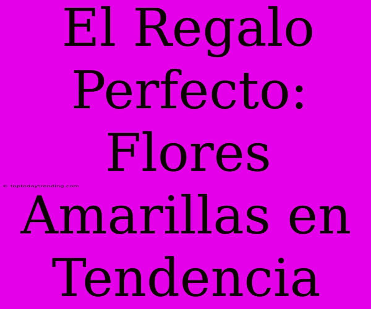 El Regalo Perfecto: Flores Amarillas En Tendencia