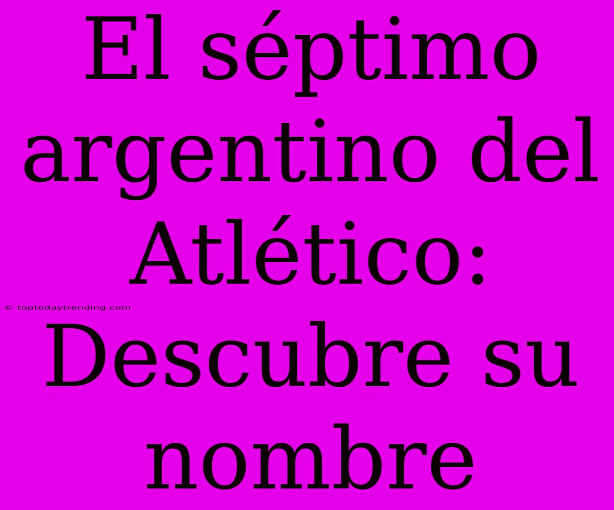 El Séptimo Argentino Del Atlético: Descubre Su Nombre