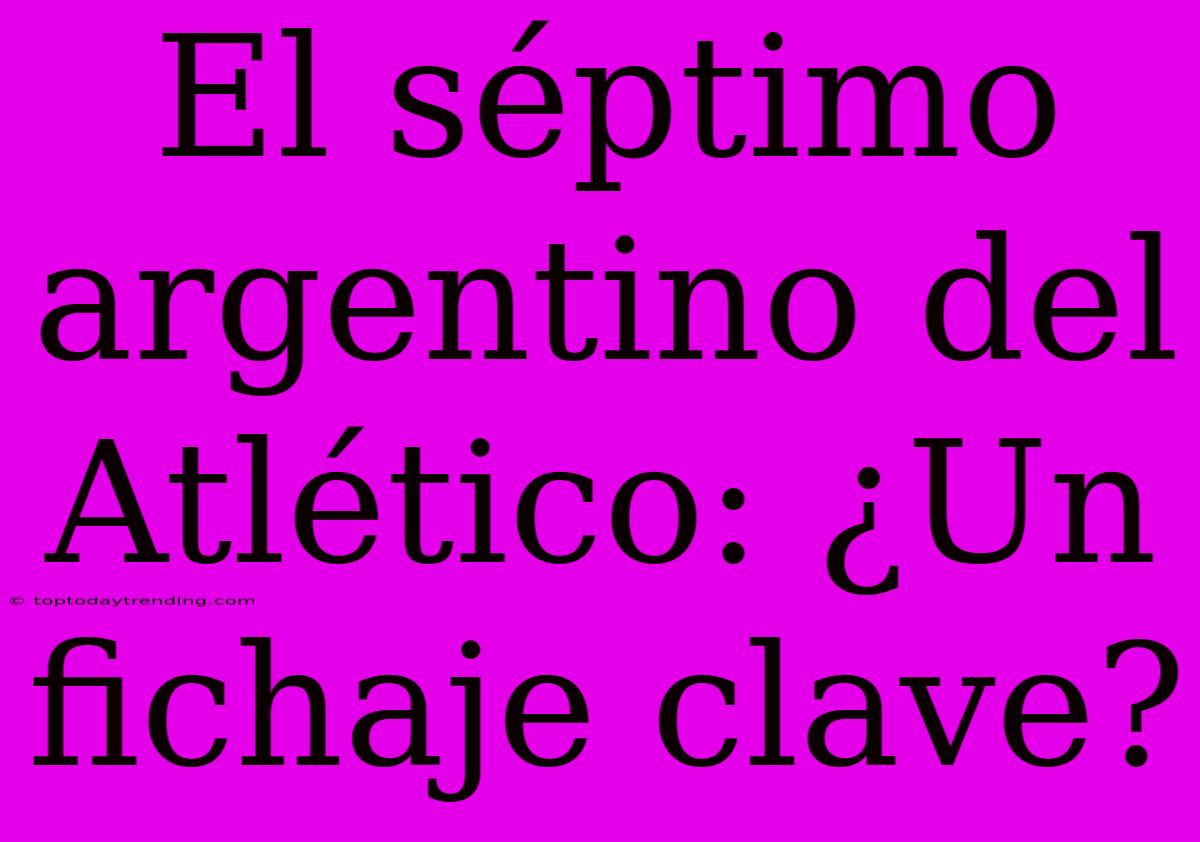 El Séptimo Argentino Del Atlético: ¿Un Fichaje Clave?