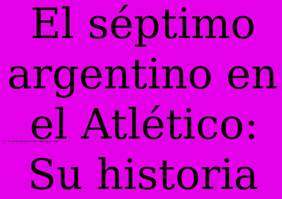 El Séptimo Argentino En El Atlético: Su Historia