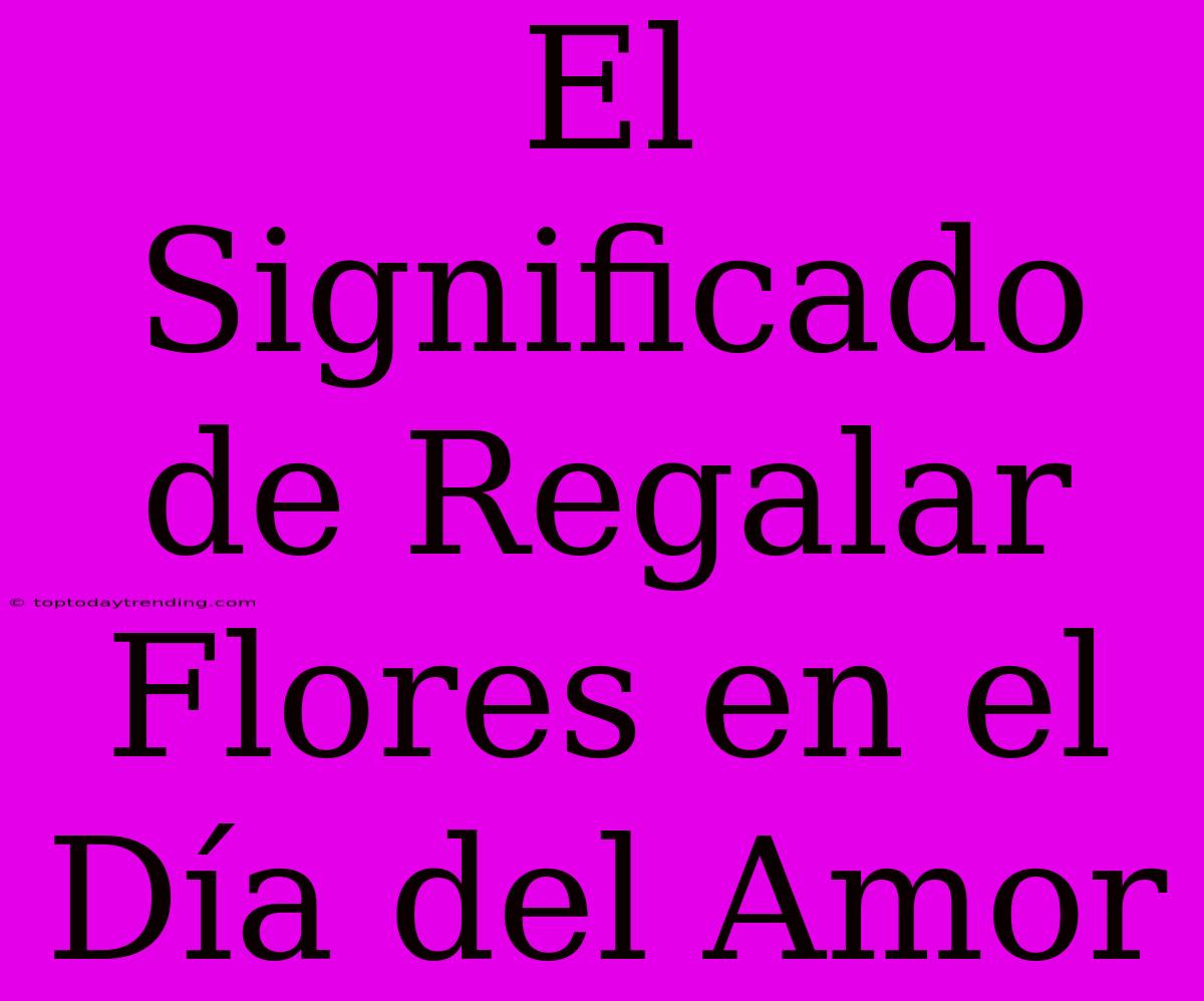 El Significado De Regalar Flores En El Día Del Amor