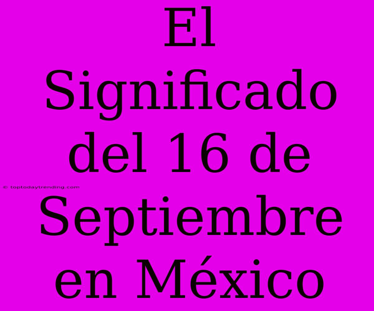 El Significado Del 16 De Septiembre En México