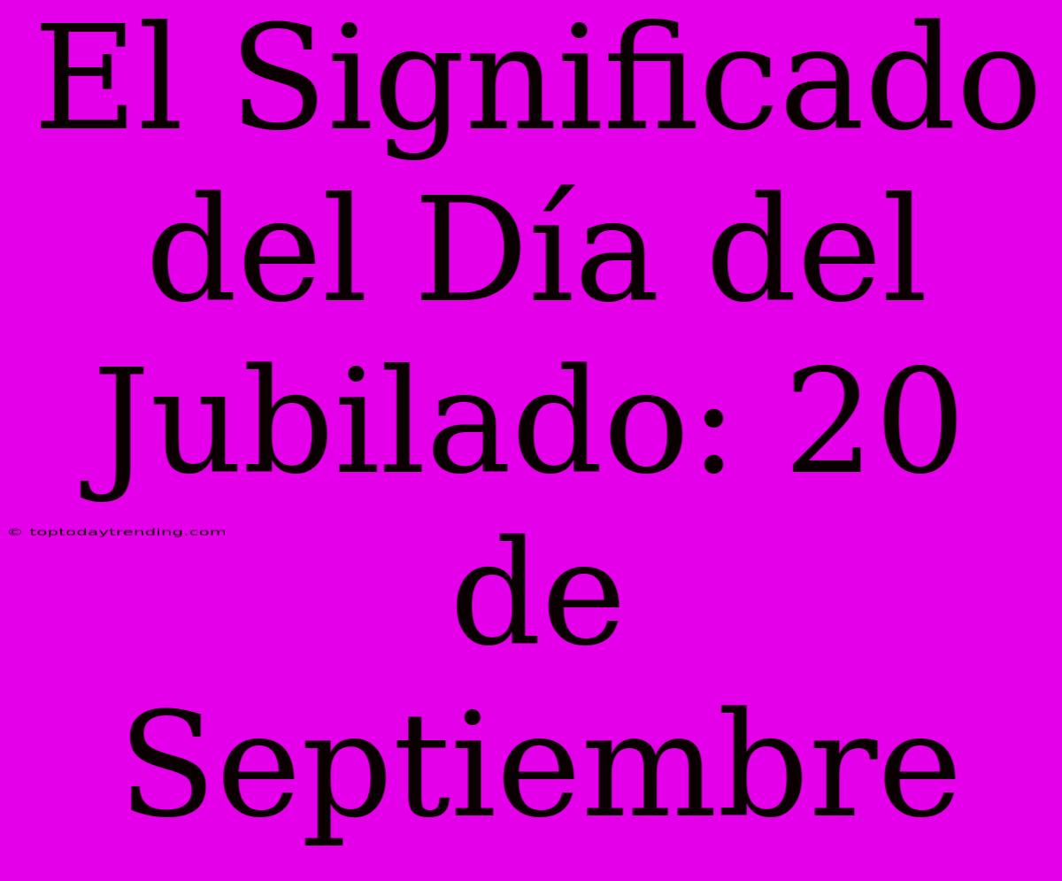 El Significado Del Día Del Jubilado: 20 De Septiembre