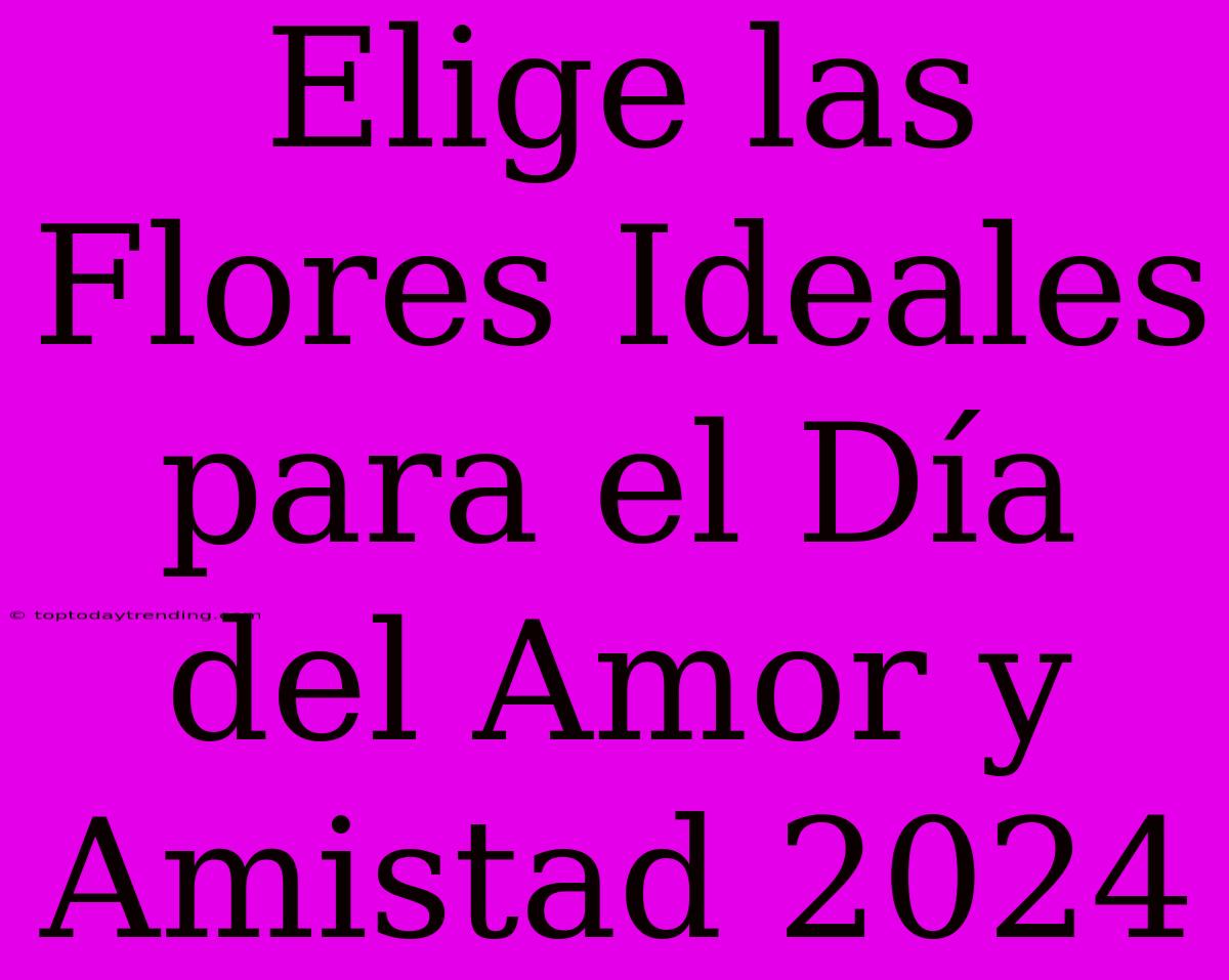 Elige Las Flores Ideales Para El Día Del Amor Y Amistad 2024