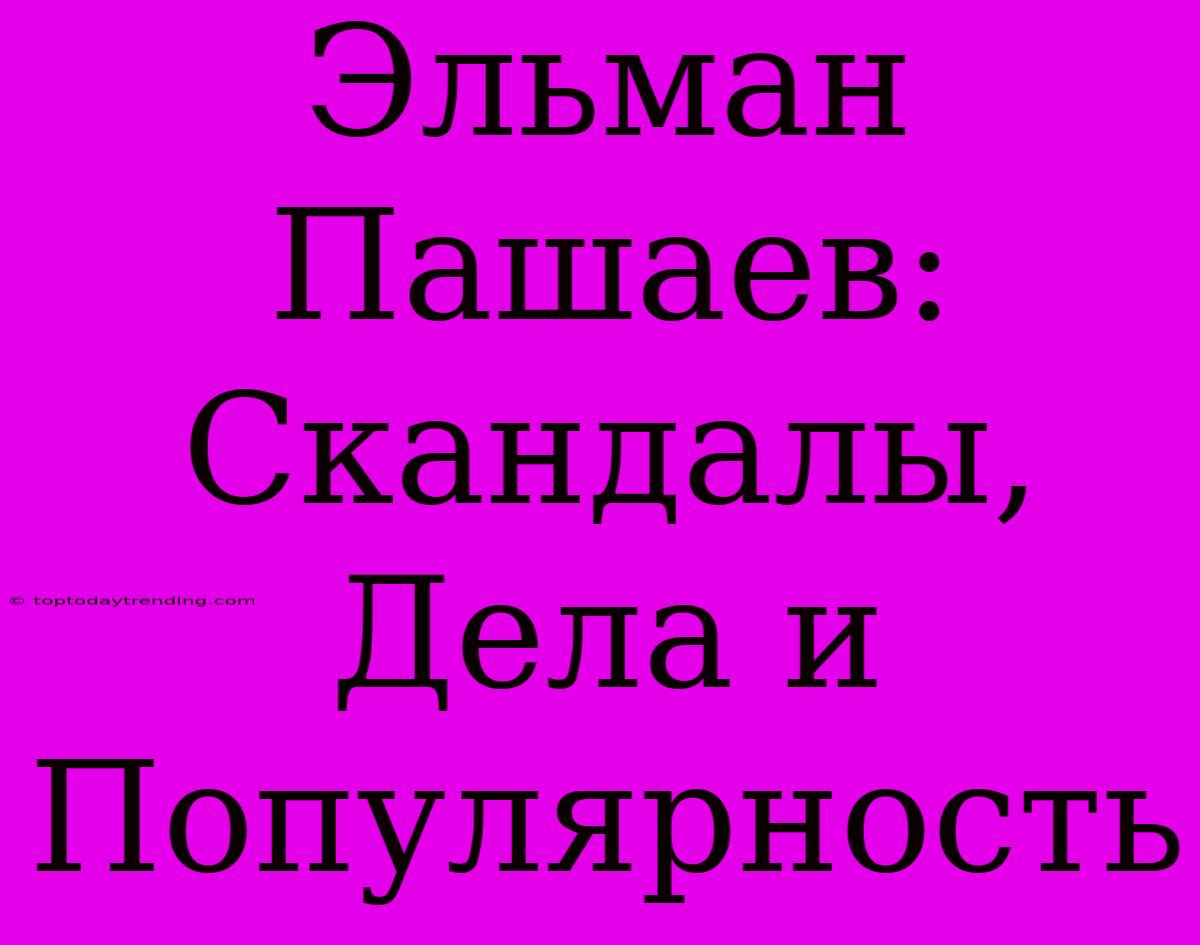 Эльман Пашаев: Скандалы, Дела И Популярность