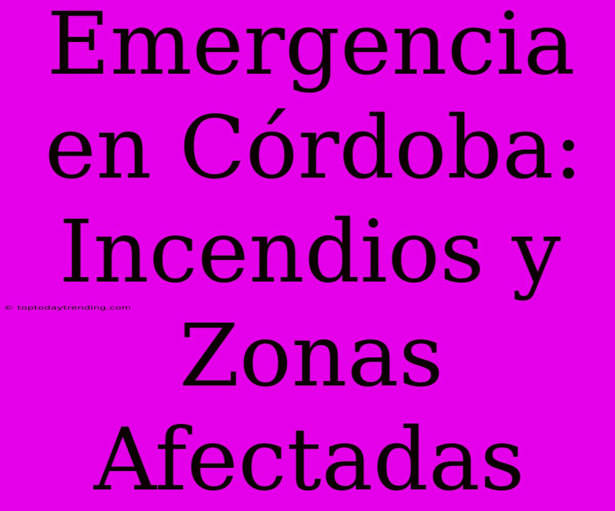 Emergencia En Córdoba: Incendios Y Zonas Afectadas