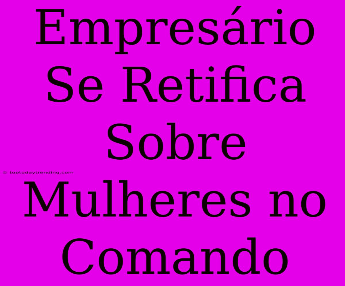 Empresário Se Retifica Sobre Mulheres No Comando