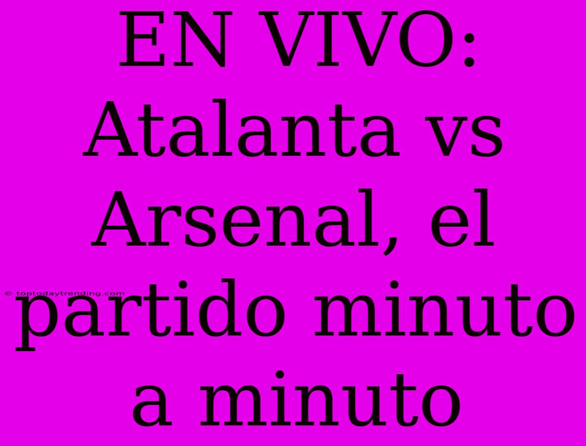 EN VIVO: Atalanta Vs Arsenal, El Partido Minuto A Minuto