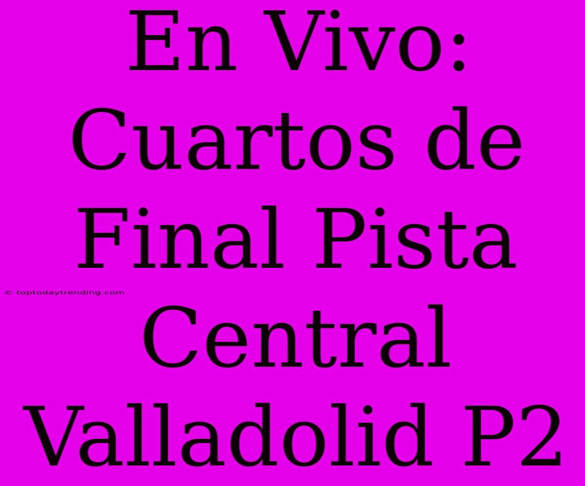 En Vivo: Cuartos De Final Pista Central Valladolid P2