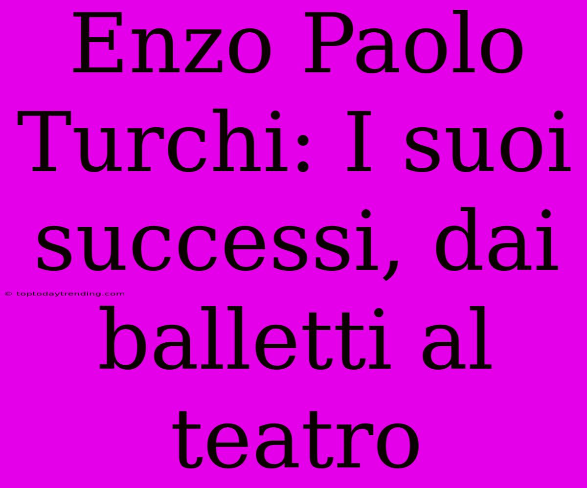 Enzo Paolo Turchi: I Suoi Successi, Dai Balletti Al Teatro