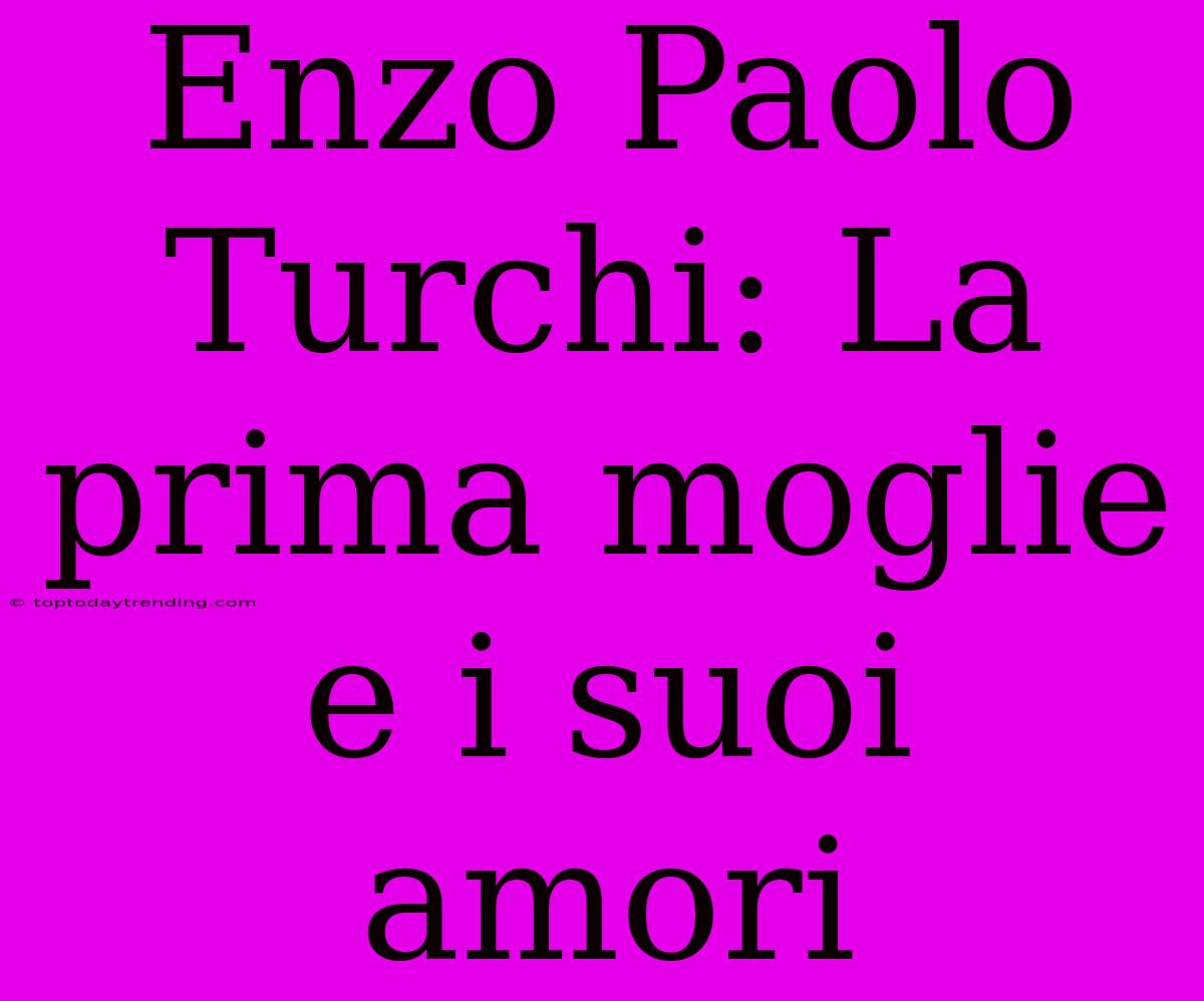 Enzo Paolo Turchi: La Prima Moglie E I Suoi Amori