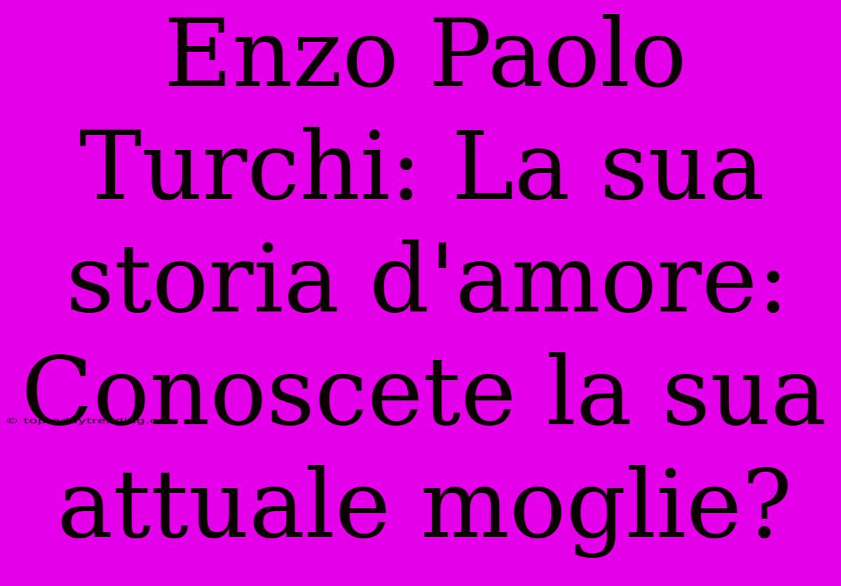 Enzo Paolo Turchi: La Sua Storia D'amore: Conoscete La Sua Attuale Moglie?