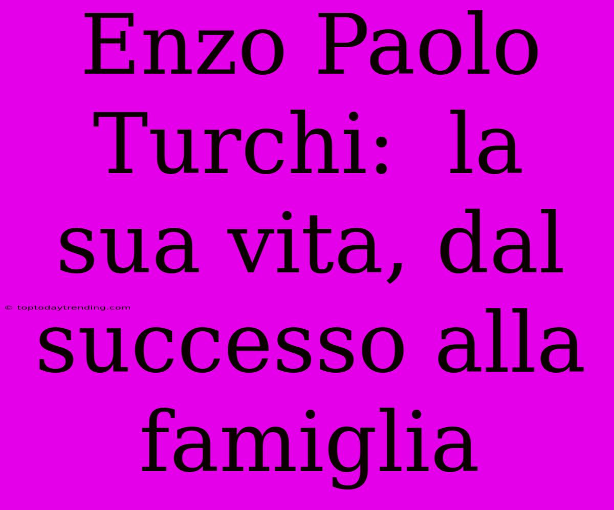 Enzo Paolo Turchi:  La Sua Vita, Dal Successo Alla Famiglia