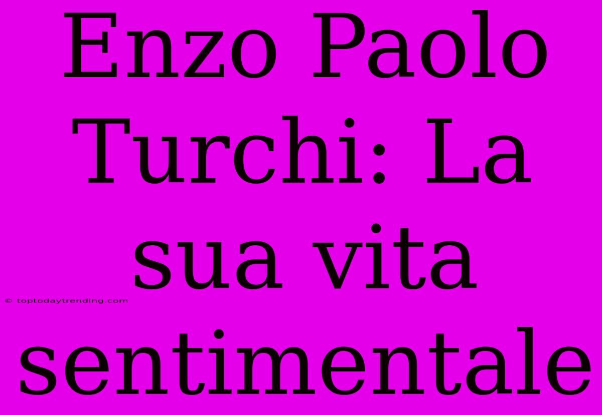 Enzo Paolo Turchi: La Sua Vita Sentimentale