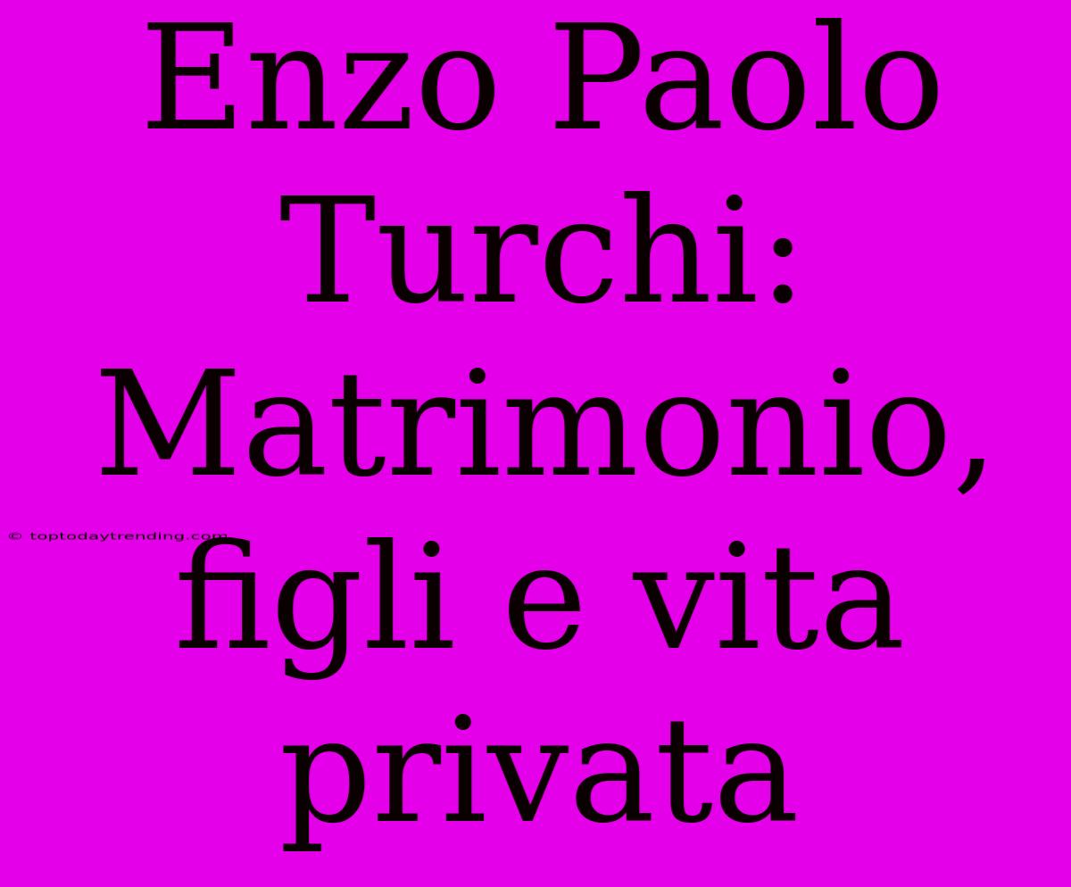 Enzo Paolo Turchi: Matrimonio, Figli E Vita Privata