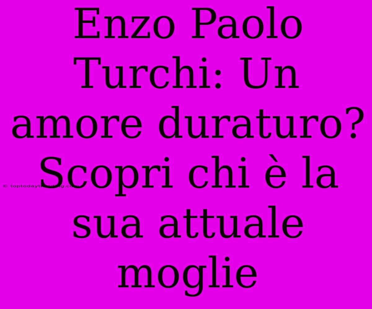 Enzo Paolo Turchi: Un Amore Duraturo? Scopri Chi È La Sua Attuale Moglie