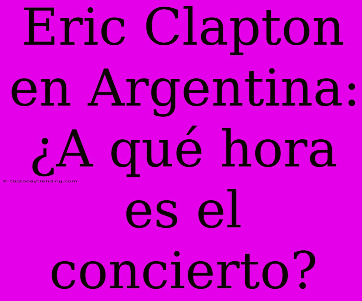 Eric Clapton En Argentina: ¿A Qué Hora Es El Concierto?