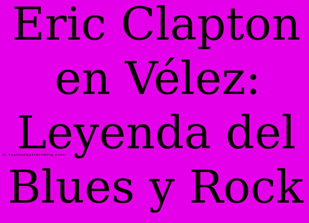 Eric Clapton En Vélez: Leyenda Del Blues Y Rock