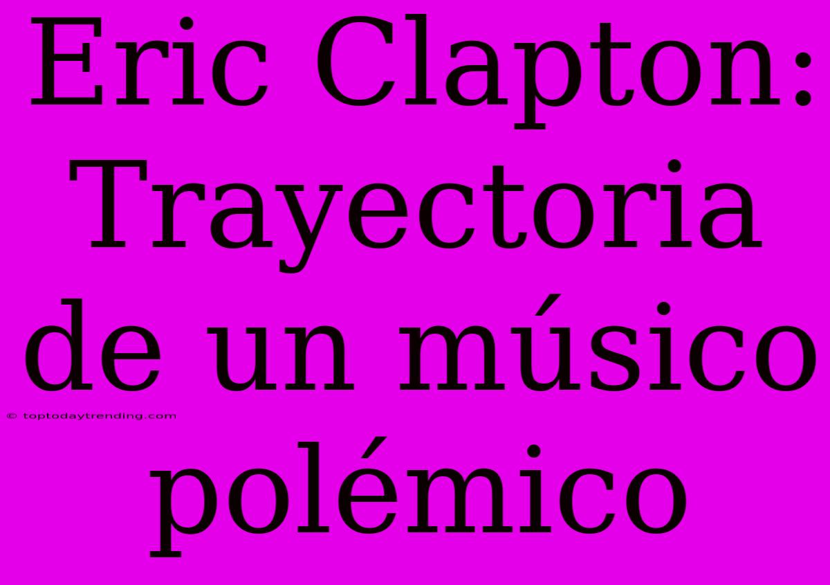 Eric Clapton: Trayectoria De Un Músico Polémico