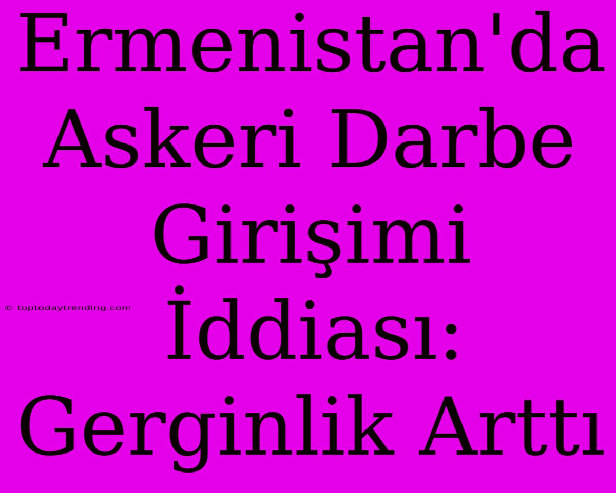 Ermenistan'da Askeri Darbe Girişimi İddiası: Gerginlik Arttı