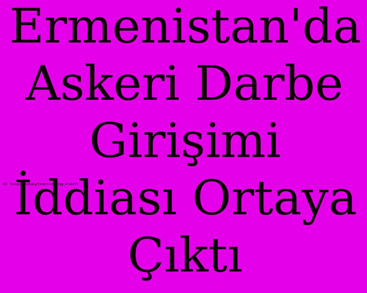 Ermenistan'da Askeri Darbe Girişimi İddiası Ortaya Çıktı