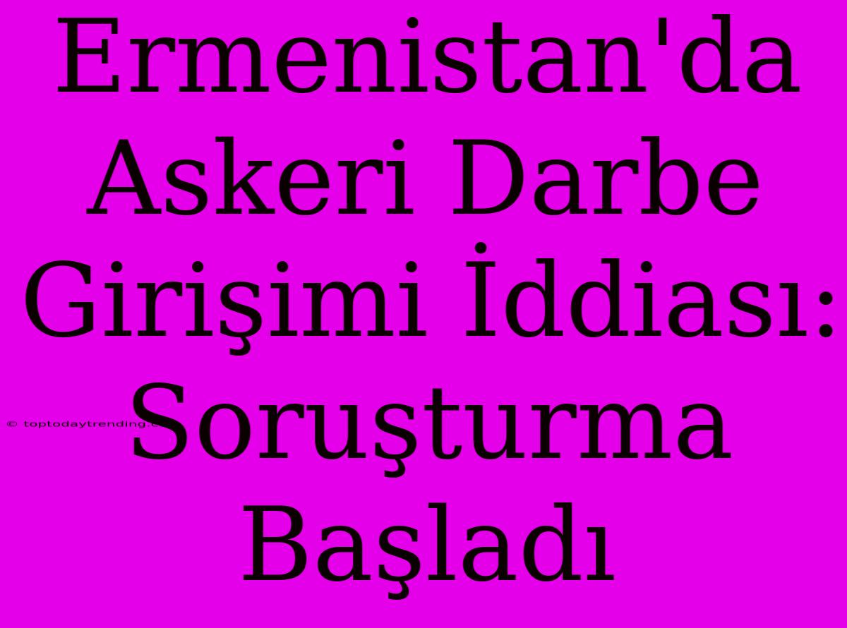 Ermenistan'da Askeri Darbe Girişimi İddiası: Soruşturma Başladı