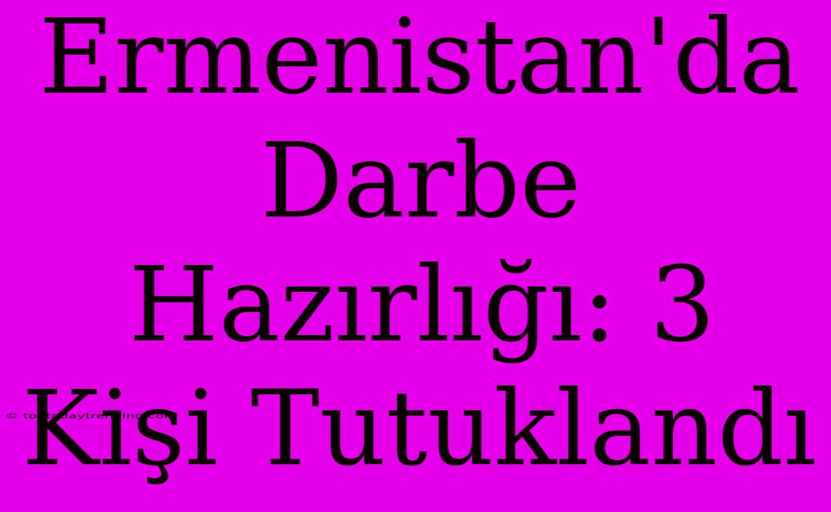 Ermenistan'da Darbe Hazırlığı: 3 Kişi Tutuklandı