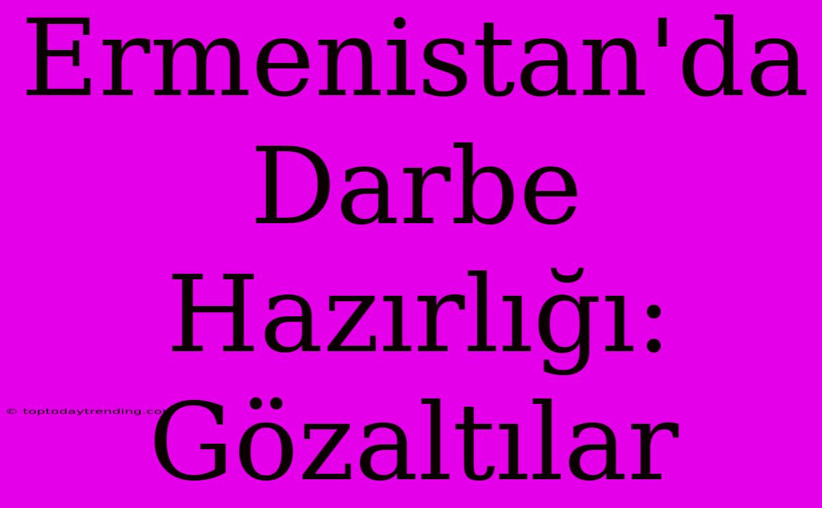 Ermenistan'da Darbe Hazırlığı: Gözaltılar