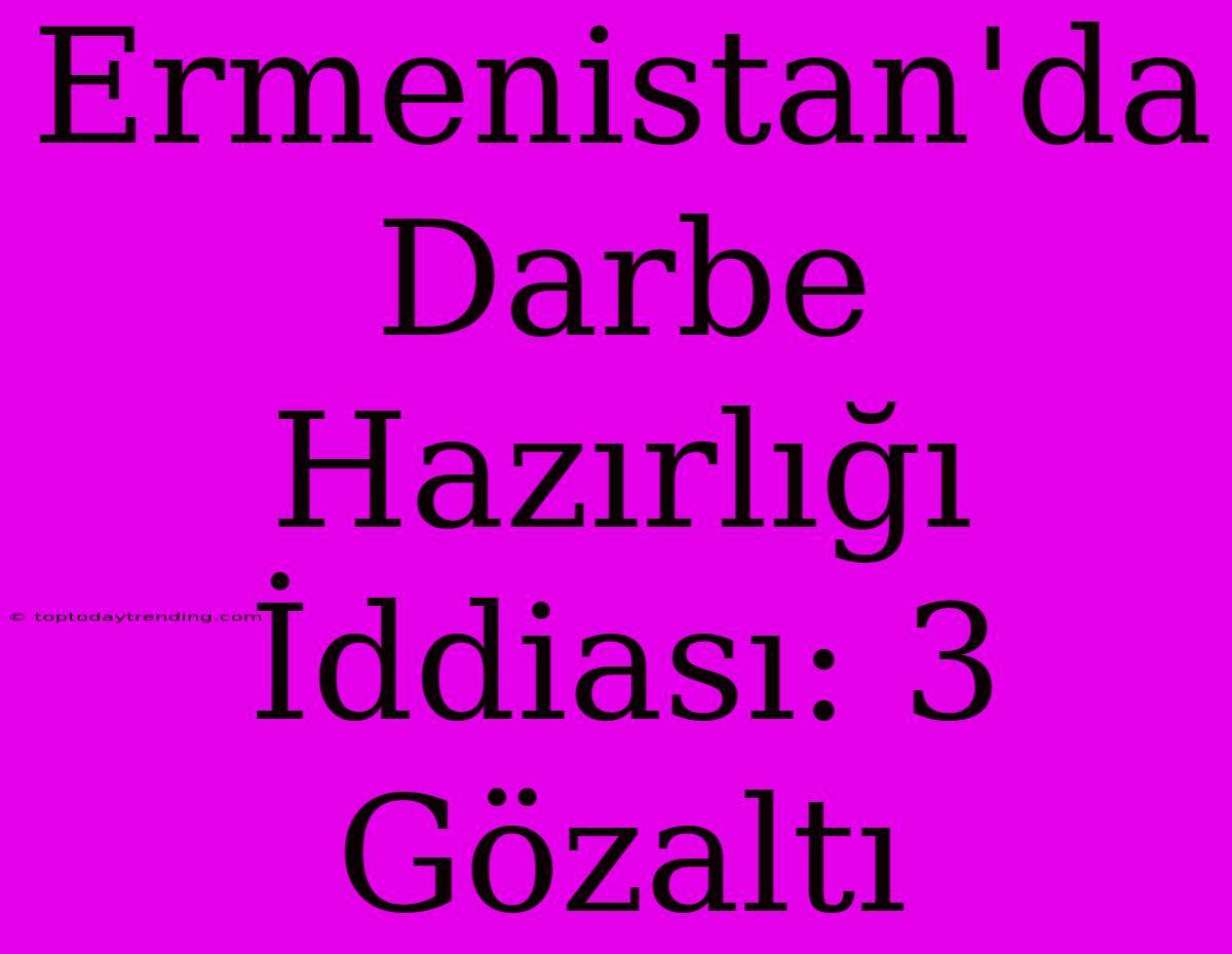 Ermenistan'da Darbe Hazırlığı İddiası: 3 Gözaltı