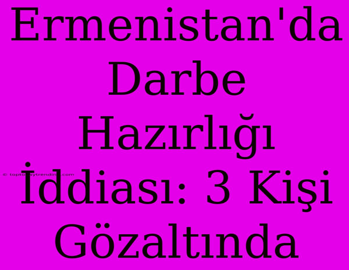 Ermenistan'da Darbe Hazırlığı İddiası: 3 Kişi Gözaltında